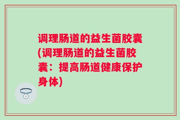 调理肠道的益生菌胶囊(调理肠道的益生菌胶囊：提高肠道健康保护身体)