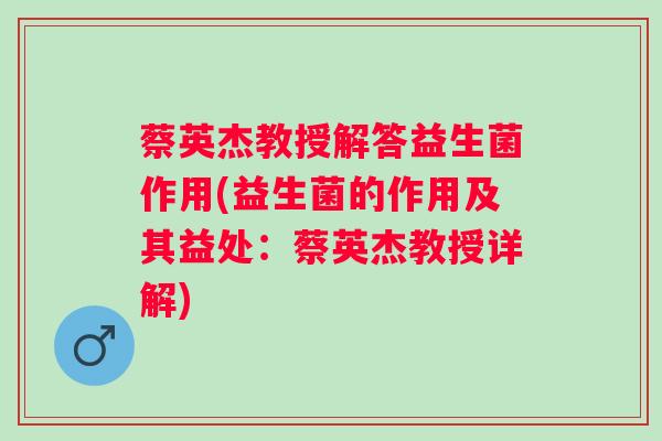 蔡英杰教授解答益生菌作用(益生菌的作用及其益处:蔡英杰教授详解) 蔡英杰教授解答益生菌作用(益生菌的作用及其益处:蔡英杰教授详解)