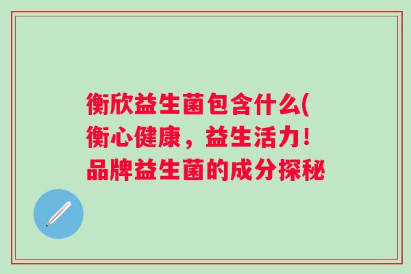 衡欣益生菌包含什么(衡心健康,益生活力!品牌益生菌的成分探秘 衡欣益生菌包含什么(衡心健康,益生活力!品牌益生菌的成分探秘