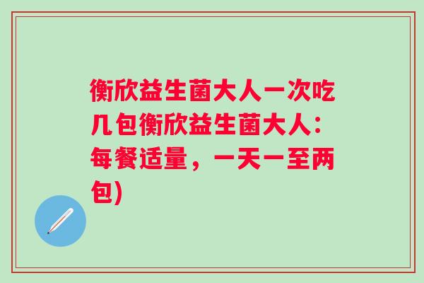 衡欣益生菌大人一次吃几包衡欣益生菌大人:每餐适量,一天一至两包) 衡欣益生菌大人一次吃几包衡欣益生菌大人:每餐适量,一天一至两包)