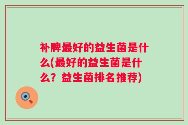 补脾好的益生菌是什么(好的益生菌是什么?益生菌排名推荐) 补脾好的益生菌是什么(好的益生菌是什么?益生菌排名推荐)