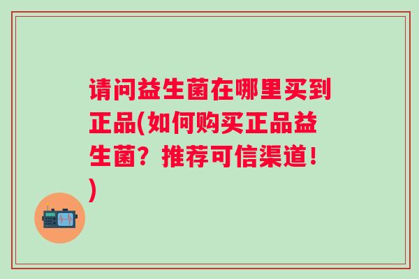 请问益生菌在哪里买到正品(如何购买正品益生菌？推荐可信渠道！)