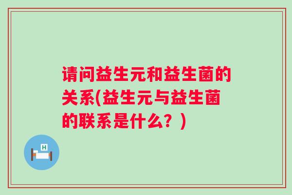 请问益生元和益生菌的关系(益生元与益生菌的联系是什么?) 请问益生元和益生菌的关系(益生元与益生菌的联系是什么?)