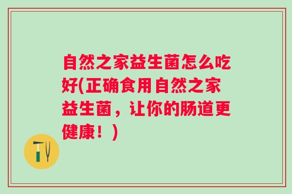 自然之家益生菌怎么吃好(正确食用自然之家益生菌,让你的肠道更健康!) 自然之家益生菌怎么吃好(正确食用自然之家益生菌,让你的肠道更健康!)