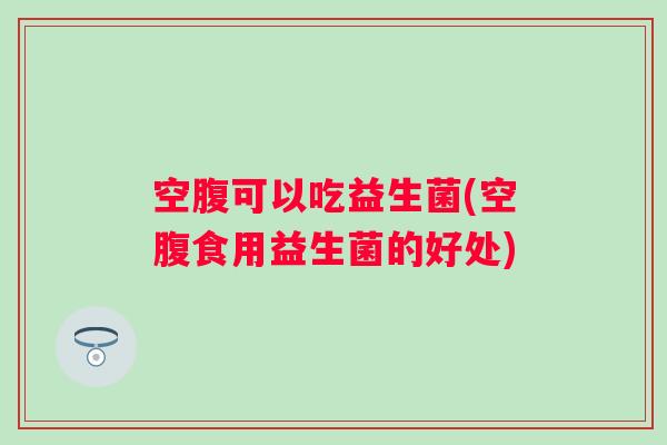 空腹可以吃益生菌(空腹食用益生菌的好处)
