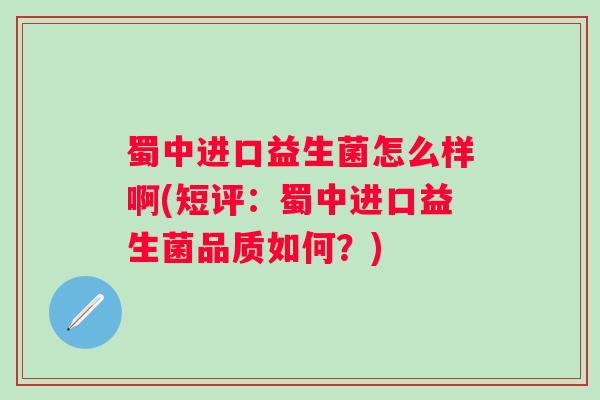 蜀中进口益生菌怎么样啊(短评:蜀中进口益生菌品质如何?) 蜀中进口益生菌怎么样啊(短评:蜀中进口益生菌品质如何?)