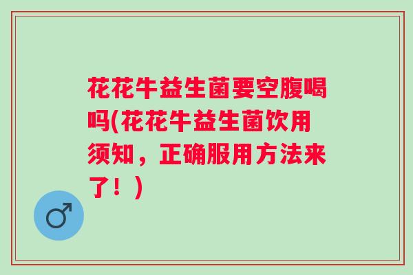 花花牛益生菌要空腹喝吗(花花牛益生菌饮用须知，正确服用方法来了！)