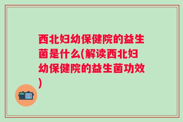 西北妇幼保健院的益生菌是什么(解读西北妇幼保健院的益生菌功效)