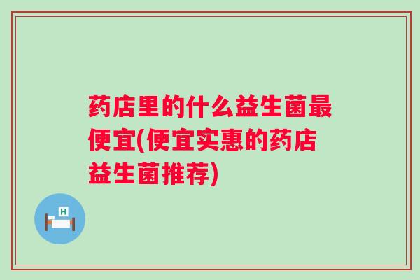 药店里的什么益生菌最便宜(便宜实惠的药店益生菌推荐)
