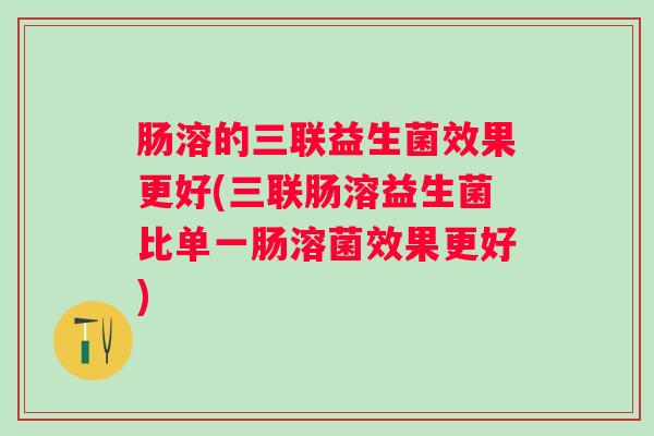 肠溶的三联益生菌效果更好(三联肠溶益生菌比单一肠溶菌效果更好)