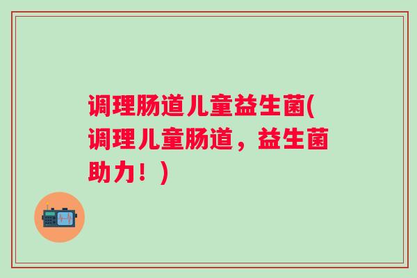 调理肠道儿童益生菌(调理儿童肠道,益生菌助力!) 调理肠道儿童益生菌(调理儿童肠道,益生菌助力!)