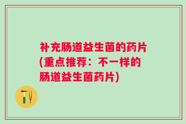补充肠道益生菌的药片(重点推荐：不一样的肠道益生菌药片)