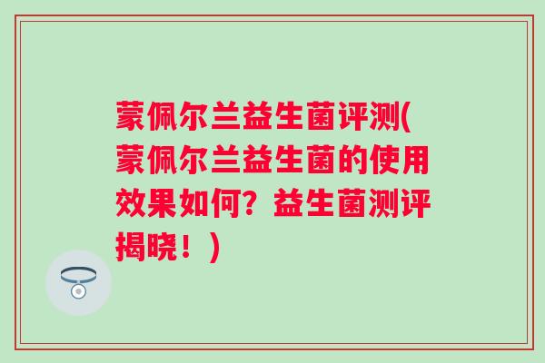 蒙佩尔兰益生菌评测(蒙佩尔兰益生菌的使用效果如何?益生菌测评揭晓!) 蒙佩尔兰益生菌评测(蒙佩尔兰益生菌的使用效果如何?益生菌测评揭晓!)