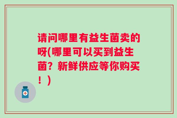请问哪里有益生菌卖的呀(哪里可以买到益生菌？新鲜供应等你购买！)