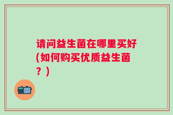 请问益生菌在哪里买好(如何购买优质益生菌？)
