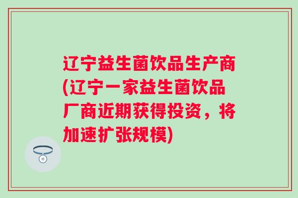 辽宁益生菌饮品生产商(辽宁一家益生菌饮品厂商近期获得投资，将加速扩张规模)