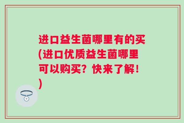 进口益生菌哪里有的买(进口优质益生菌哪里可以购买?快来了解!) 进口益生菌哪里有的买(进口优质益生菌哪里可以购买?快来了解!)