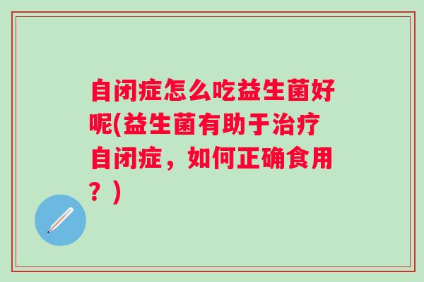 自闭症怎么吃益生菌好呢(益生菌有助于自闭症,如何正确食用?) 自闭症怎么吃益生菌好呢(益生菌有助于自闭症,如何正确食用?)