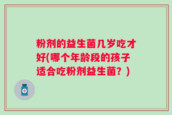 粉剂的益生菌几岁吃才好(哪个年龄段的孩子适合吃粉剂益生菌?) 粉剂的益生菌几岁吃才好(哪个年龄段的孩子适合吃粉剂益生菌?)