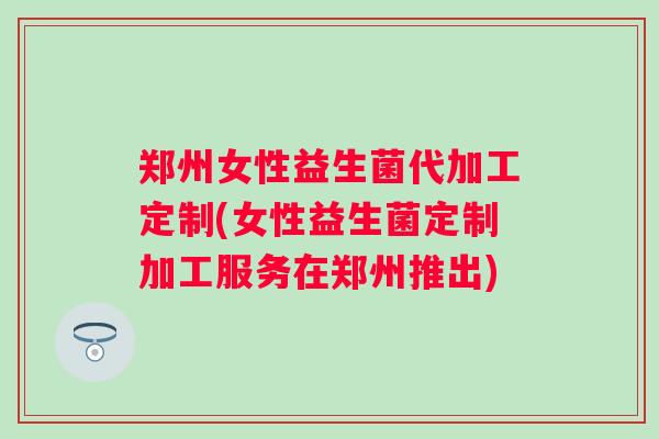 郑州女性益生菌代加工定制(女性益生菌定制加工服务在郑州推出) 郑州女性益生菌代加工定制(女性益生菌定制加工服务在郑州推出)