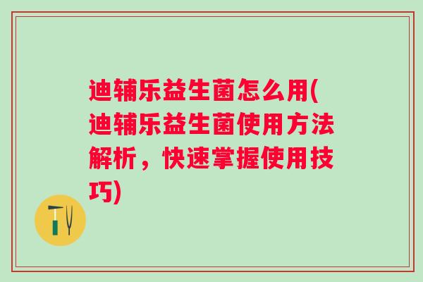 迪辅乐益生菌怎么用(迪辅乐益生菌使用方法解析，快速掌握使用技巧)