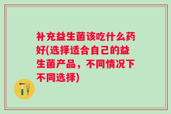 补充益生菌该吃什么药好(选择适合自己的益生菌产品，不同情况下不同选择)