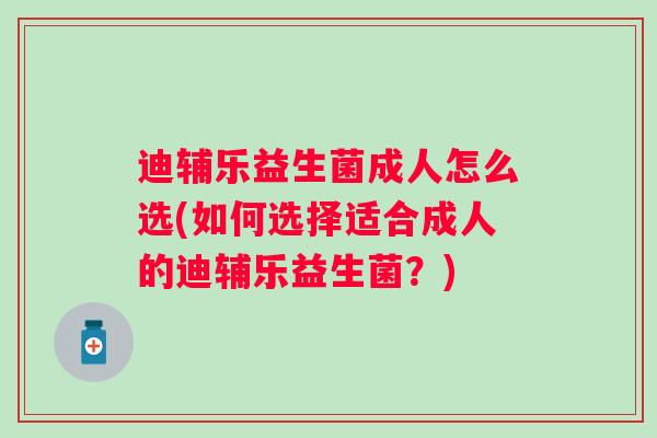 迪辅乐益生菌成人怎么选(如何选择适合成人的迪辅乐益生菌？)