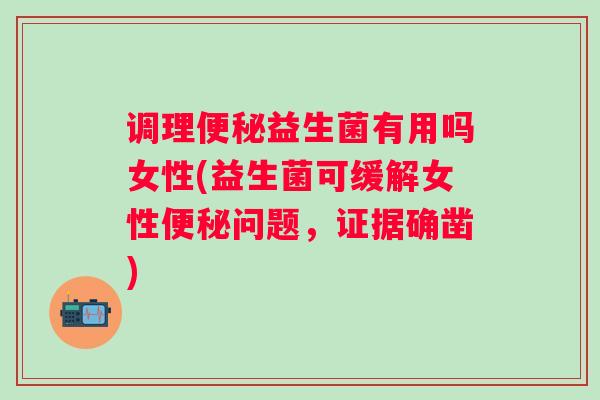 调理便秘益生菌有用吗女性(益生菌可缓解女性便秘问题，证据确凿)