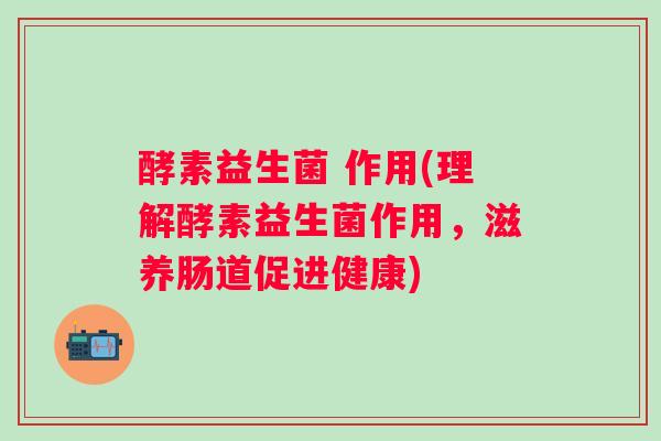 酵素益生菌 作用(理解酵素益生菌作用，滋养肠道促进健康)