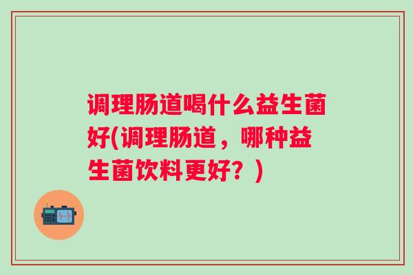 调理肠道喝什么益生菌好(调理肠道，哪种益生菌饮料更好？)