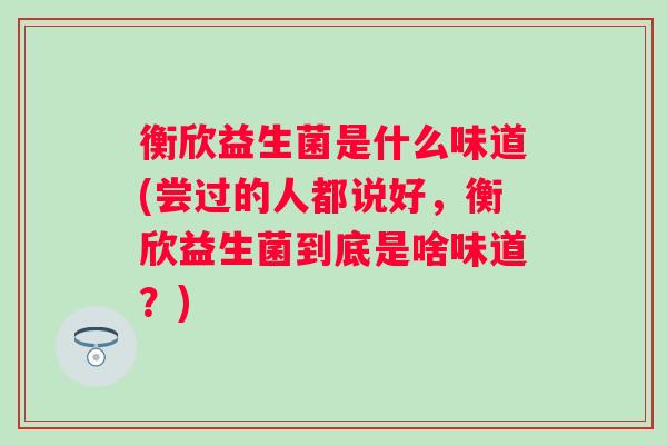 衡欣益生菌是什么味道(尝过的人都说好，衡欣益生菌到底是啥味道？)