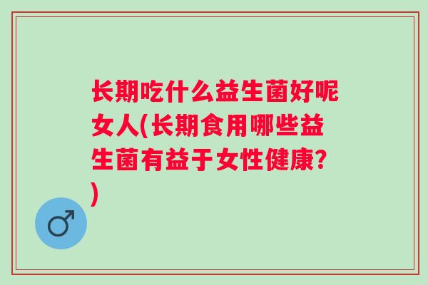 长期吃什么益生菌好呢女人(长期食用哪些益生菌有益于女性健康？)