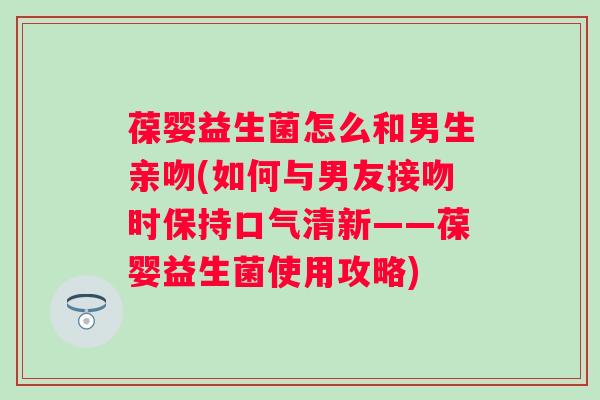 葆婴益生菌怎么和男生亲吻(如何与男友接吻时保持口气清新——葆婴益生菌使用攻略) 葆婴益生菌怎么和男生亲吻(如何与男友接吻时保持口气清新——葆婴益生菌使用攻略)