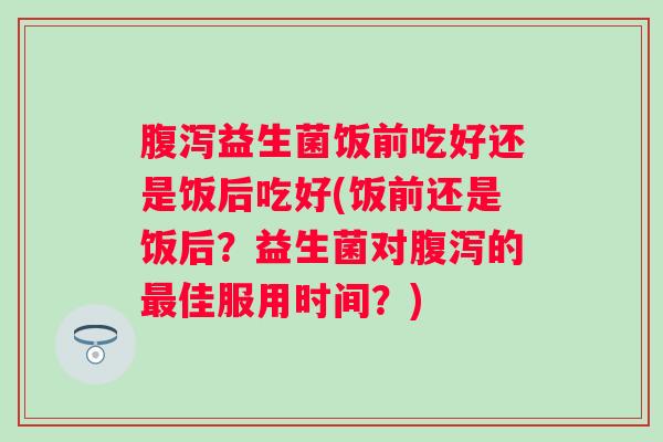 益生菌饭前吃好还是饭后吃好(饭前还是饭后?益生菌对的佳服用时间?) 益生菌饭前吃好还是饭后吃好(饭前还是饭后?益生菌对的佳服用时间?)