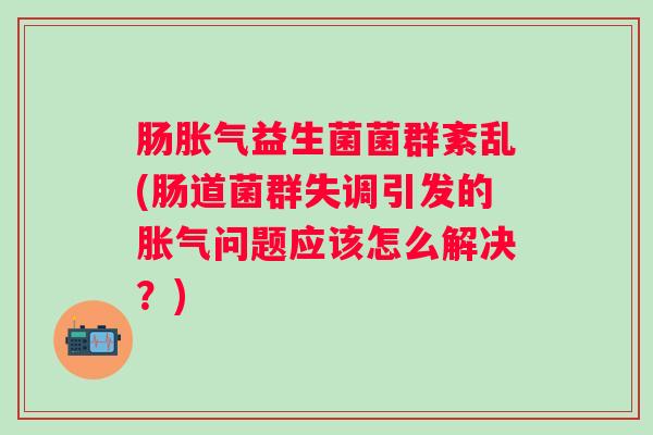 肠益生菌菌群紊乱(肠道菌群失调引发的问题应该怎么解决?) 肠益生菌菌群紊乱(肠道菌群失调引发的问题应该怎么解决?)
