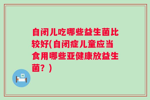 自闭儿吃哪些益生菌比较好(自闭症儿童应当食用哪些放益生菌？)