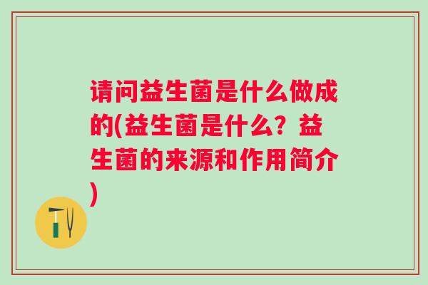 请问益生菌是什么做成的(益生菌是什么?益生菌的来源和作用简介) 请问益生菌是什么做成的(益生菌是什么?益生菌的来源和作用简介)