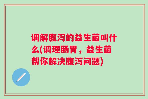 调解的益生菌叫什么(调理肠胃，益生菌帮你解决问题)