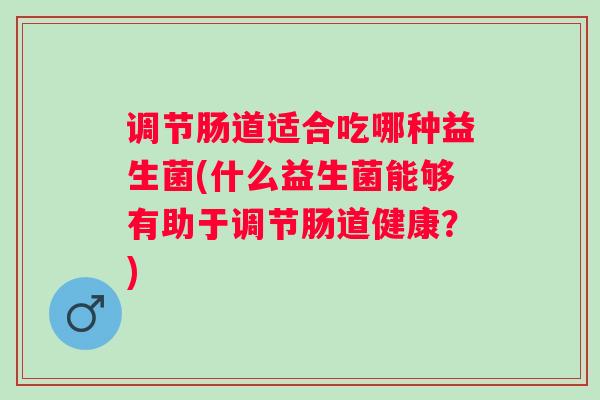 调节肠道适合吃哪种益生菌(什么益生菌能够有助于调节肠道健康？)