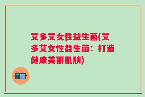 艾多艾女性益生菌(艾多艾女性益生菌：打造健康美丽)
