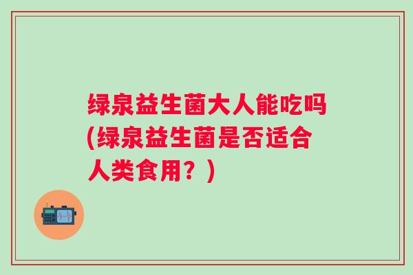 绿泉益生菌大人能吃吗(绿泉益生菌是否适合人类食用?) 绿泉益生菌大人能吃吗(绿泉益生菌是否适合人类食用?)