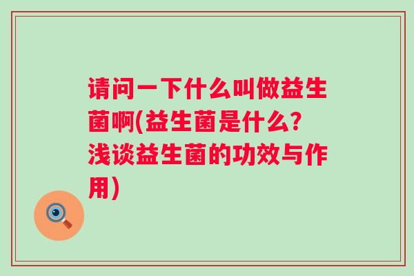 请问一下什么叫做益生菌啊(益生菌是什么？浅谈益生菌的功效与作用)