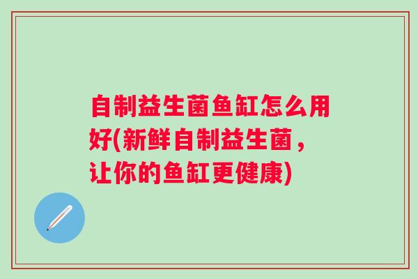 自制益生菌鱼缸怎么用好(新鲜自制益生菌，让你的鱼缸更健康)