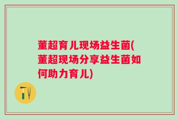 董超育儿现场益生菌(董超现场分享益生菌如何助力育儿)