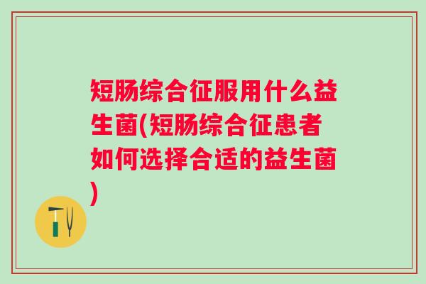 短肠综合征服用什么益生菌(短肠综合征患者如何选择合适的益生菌)