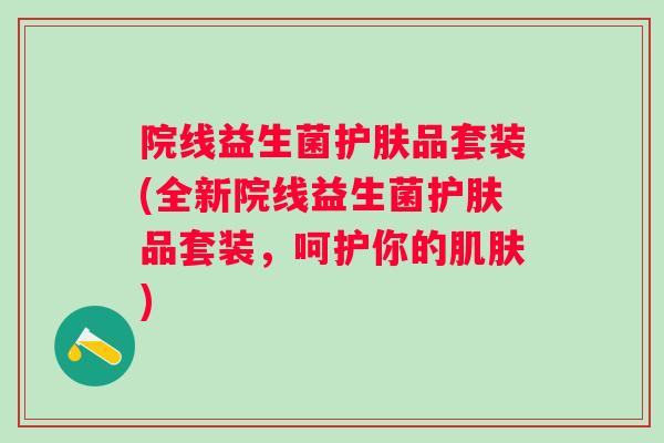 院线益生菌护肤品套装(全新院线益生菌护肤品套装，呵护你的肌肤)