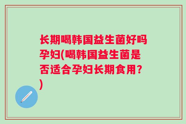 长期喝韩国益生菌好吗孕妇(喝韩国益生菌是否适合孕妇长期食用?) 长期喝韩国益生菌好吗孕妇(喝韩国益生菌是否适合孕妇长期食用?)