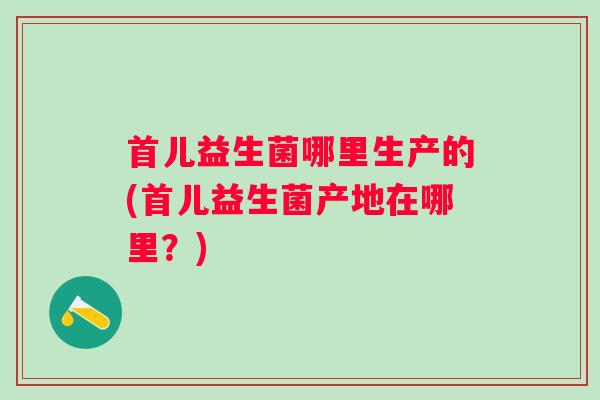 首儿益生菌哪里生产的(首儿益生菌产地在哪里？)