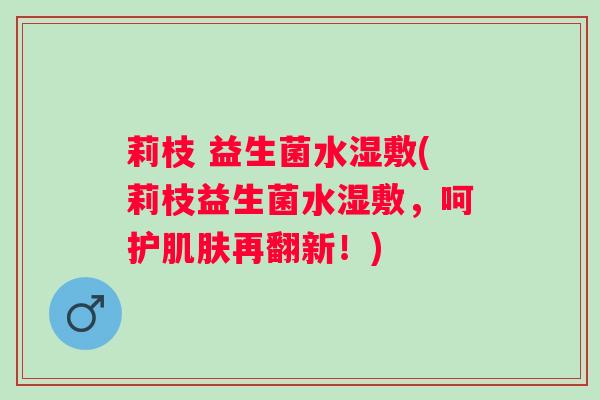 莉枝 益生菌水湿敷(莉枝益生菌水湿敷，呵护再翻新！)