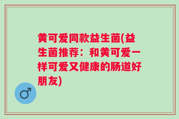 黄可爱同款益生菌(益生菌推荐：和黄可爱一样可爱又健康的肠道好朋友)